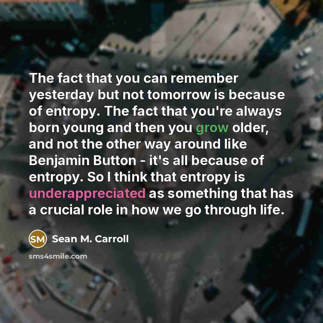 “The fact that you can remember yesterday but not tomorrow is because of entropy. The fact that you're always born young and then you grow older, and not the other way around like Benjamin Button - it's all because of entropy. So I think that entropy is underappreciated as something that has a…” quote by Sean M. Carroll