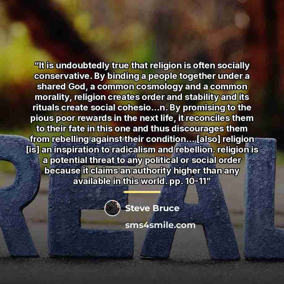 “It is undoubtedly true that religion is often socially conservative. By binding a people together under a shared God, a common cosmology and a common morality, religion creates order and stability and its rituals create social cohesio...n. By promising to the pious poor rewards in the next life…” quote by Steve Bruce