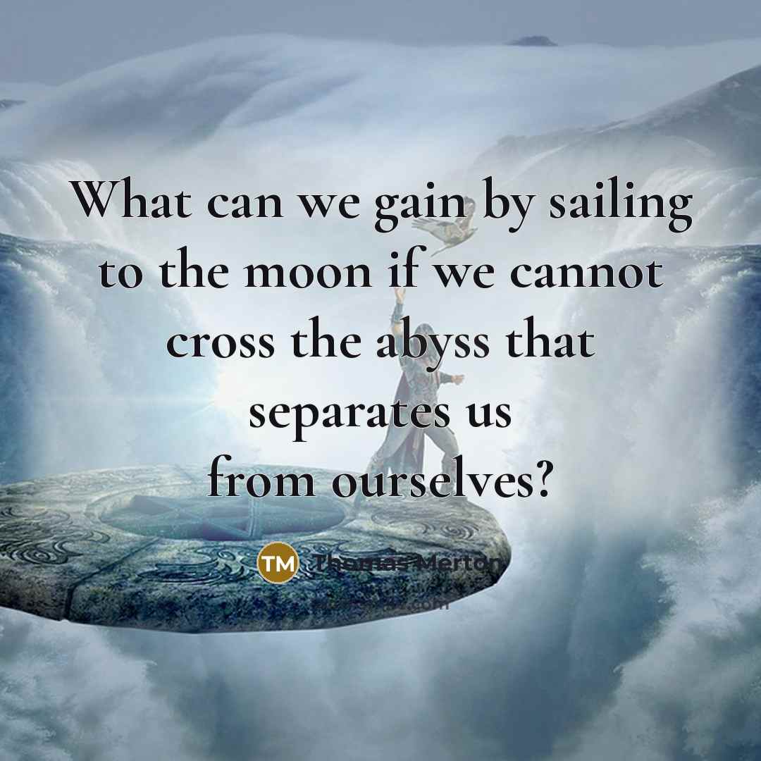 “What can we gain by sailing to the moon if we cannot cross the abyss that separates us from ourselves?” quote by Thomas Merton