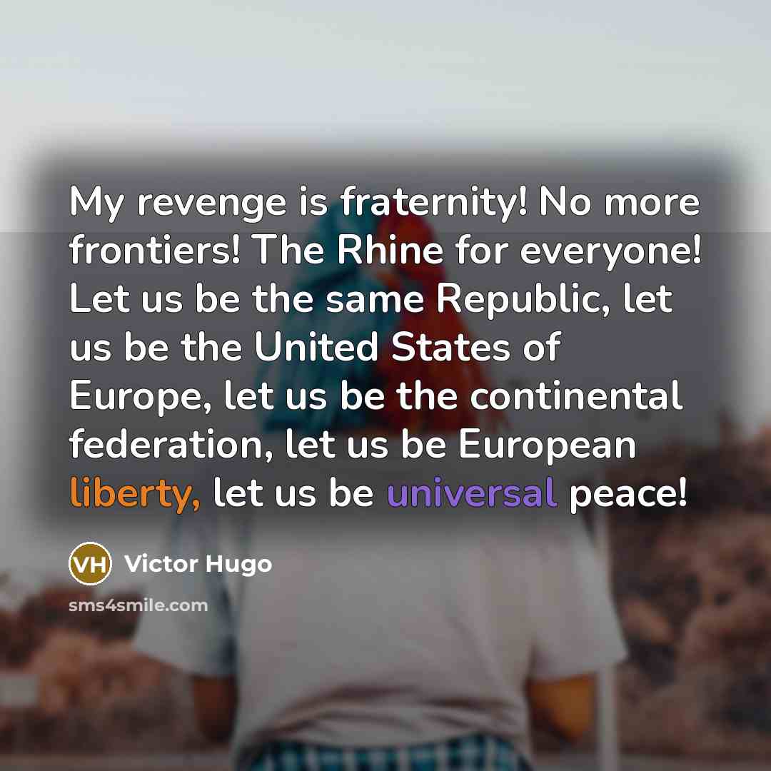“My revenge is fraternity! No more frontiers! The Rhine for everyone! Let us be the same Republic, let us be the United States of Europe, let us be the continental federation, let us be European liberty, let us be universal peace!” quote by Victor Hugo