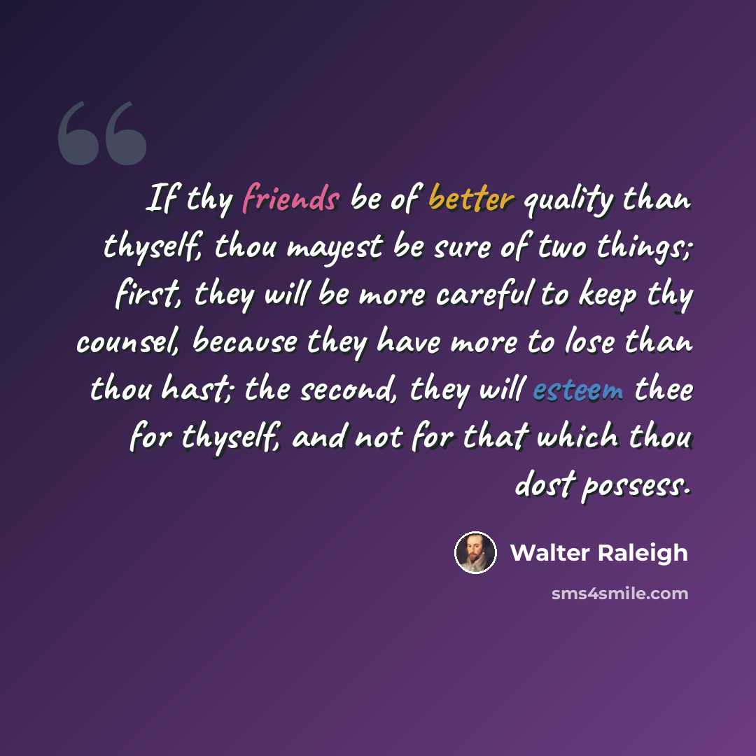 “If thy friends be of better quality than thyself, thou mayest be sure of two things; first, they will be more careful to keep thy counsel, because they have more to lose than thou hast; the second, they will esteem thee for thyself, and not for that which thou dost possess.” quote by Walter Raleigh