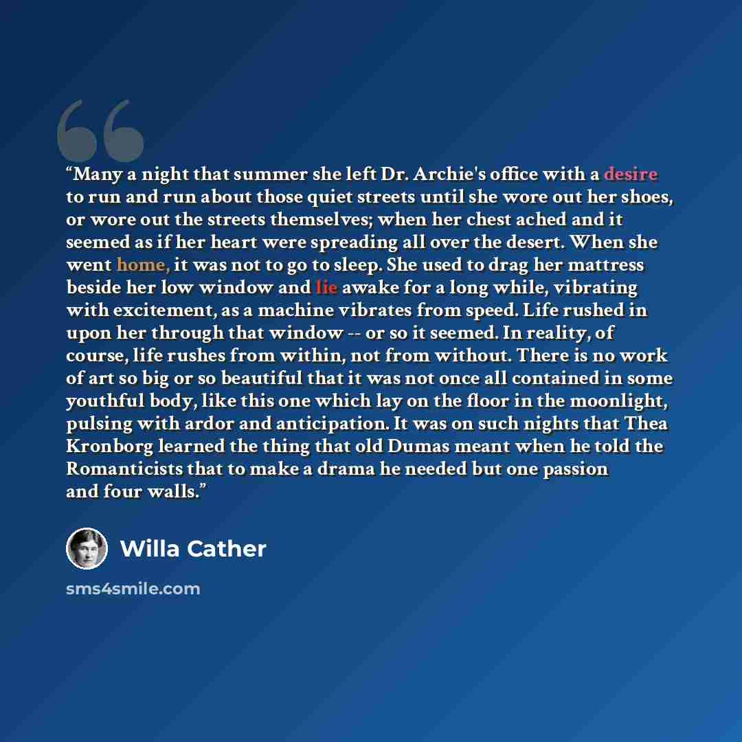 “Many a night that summer she left Dr. Archie's office with a desire to run and run about those quiet streets until she wore out her shoes, or wore out the streets themselves; when her chest ached and it seemed as if her heart were spreading all over the desert. When she went home, it was not to go…” quote by Willa Cather