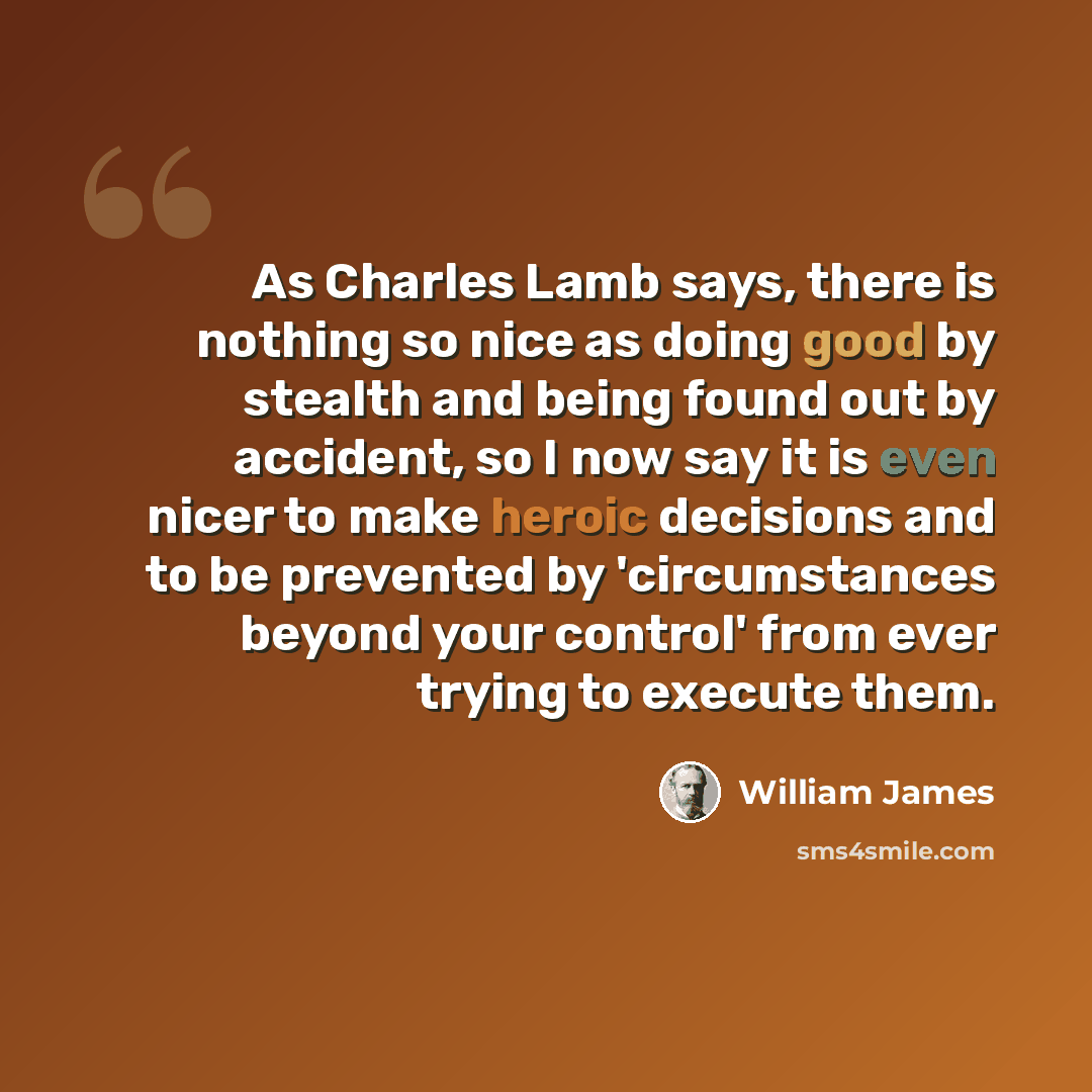 “As Charles Lamb says, there is nothing so nice as doing good by stealth and being found out by accident, so I now say it is even nicer to make heroic decisions and to be prevented by 'circumstances beyond your control' from ever trying to execute them.” quote by William James