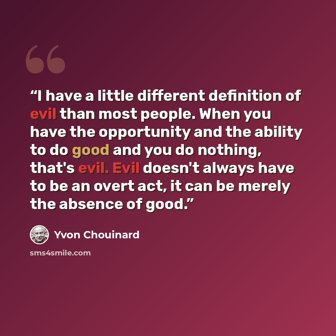 “I have a little different definition of evil than most people. When you have the opportunity and the ability to do good and you do nothing, that's evil. Evil doesn't always have to be an overt act, it can be merely the absence of good.” quote by Yvon Chouinard