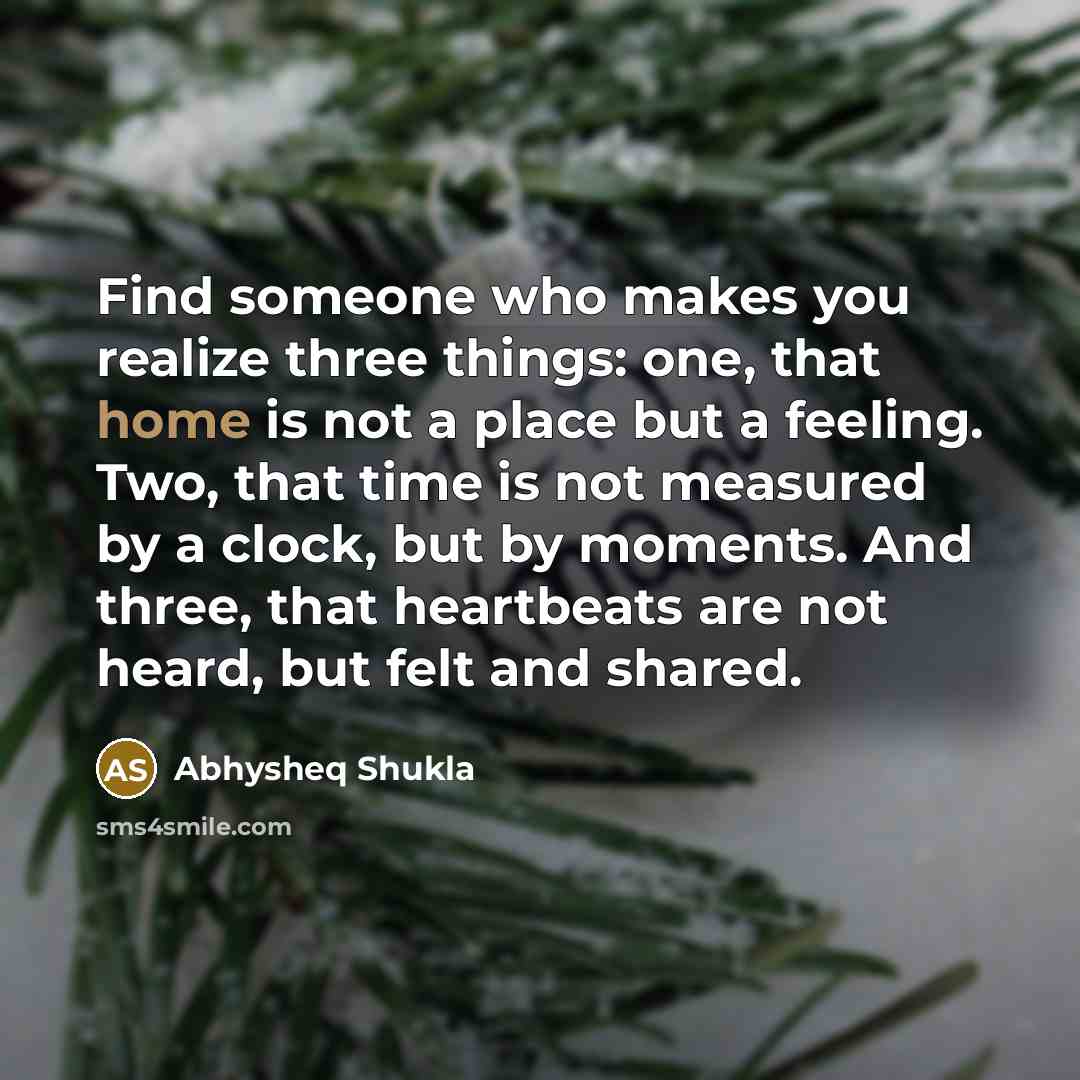 “Find someone who makes you realize three things: one, that home is not a place but a feeling. Two, that time is not measured by a clock, but by moments. And three, that heartbeats are not heard, but felt and shared.” quote by Abhysheq Shukla