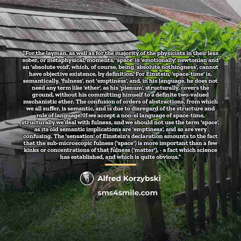 “For the layman, as well as for the majority of the physicists in their less sober, or metaphysical, moments, 'space' is 'emotionally' newtonian and an 'absolute void', which, of course, being 'absolute nothingness', cannot have objective existence, by definition. For Einstein, 'space-time' is…” quote by Alfred Korzybski