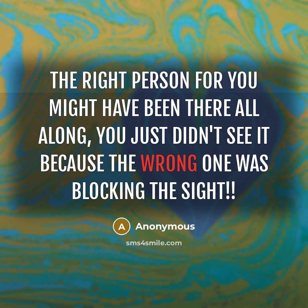 “The right person for you might have been there all along, You just didn't see it because the wrong one was blocking the sight!!” quote by Anonymous