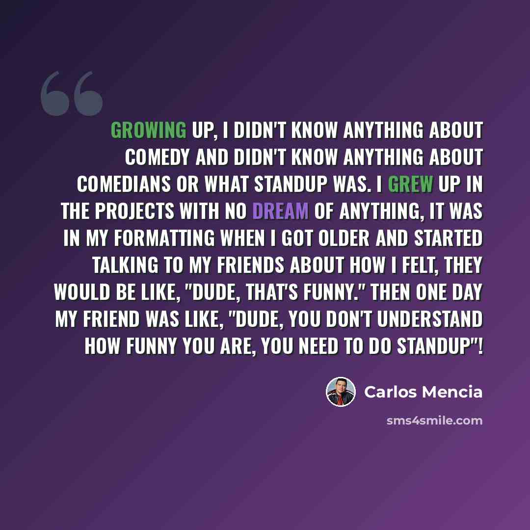 “Growing up, I didn't know anything about comedy and didn't know anything about comedians or what standup was. I grew up in the projects with no dream of anything, it was in my formatting when i got older and started talking to my friends about how I felt, they would be like, "dude, that's funny."…” quote by Carlos Mencia