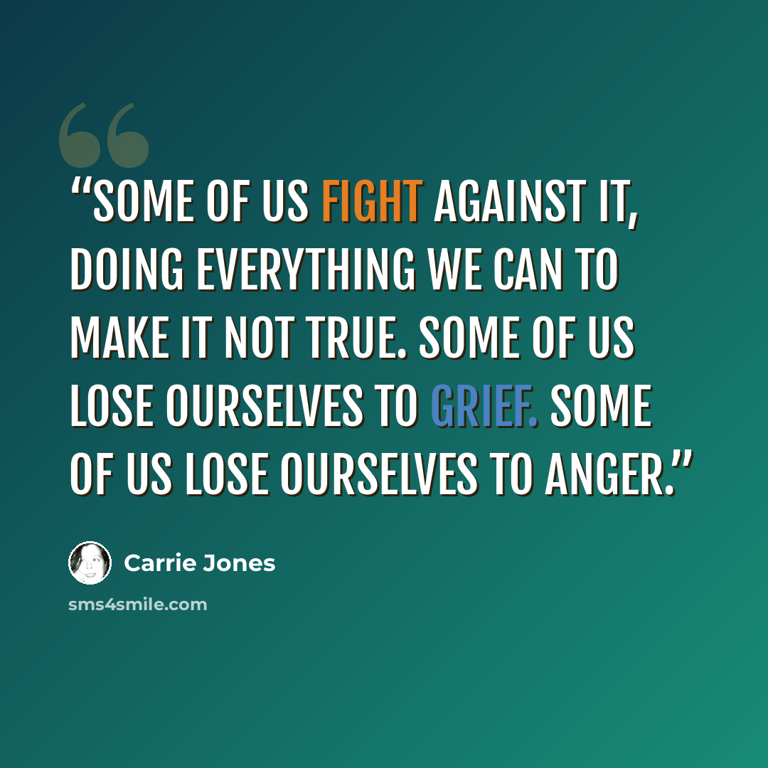 “Some of us fight against it, doing everything we can to make it not true. Some of us lose ourselves to grief. Some of us lose ourselves to anger.” quote by Carrie Jones