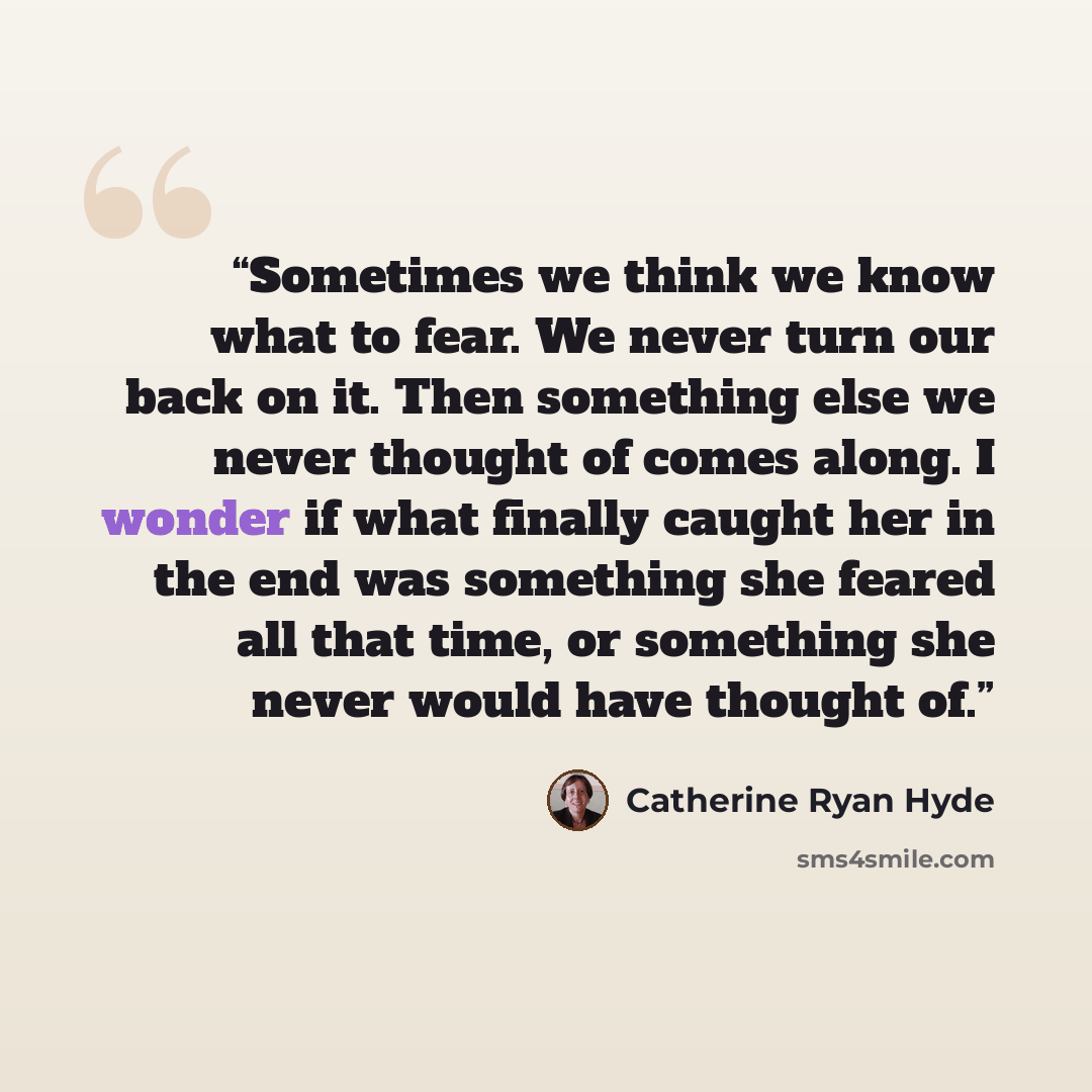 “Sometimes we think we know what to fear. We never turn our back on it. Then something else we never thought of comes along. I wonder if what finally caught her in the end was something she feared all that time, or something she never would have thought of.” quote by Catherine Ryan Hyde