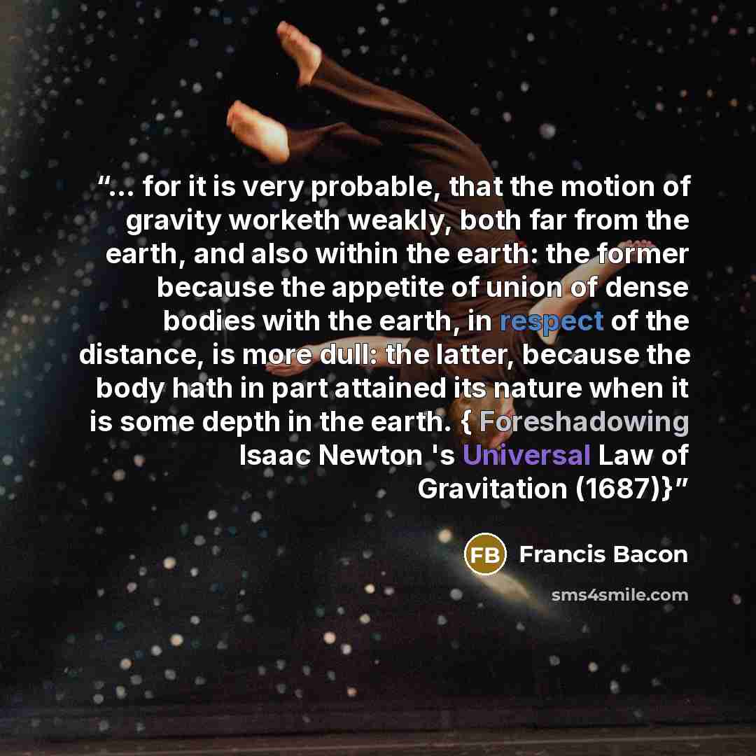 “… for it is very probable, that the motion of gravity worketh weakly, both far from the earth, and also within the earth: the former because the appetite of union of dense bodies with the earth, in respect of the distance, is more dull: the latter, because the body hath in part attained its nature…” quote by Francis Bacon