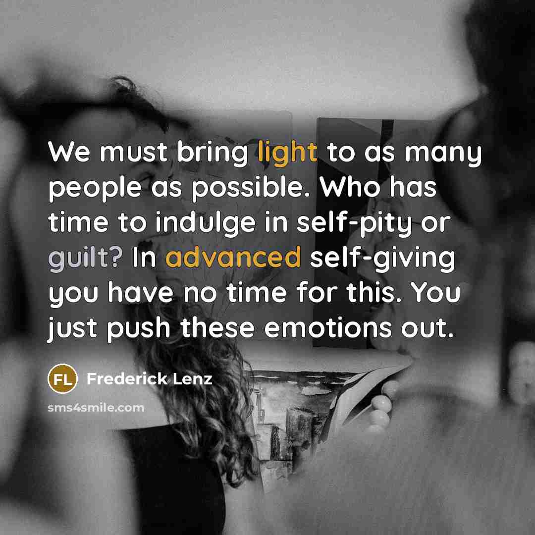 “We must bring light to as many people as possible. Who has time to indulge in self-pity or guilt? In advanced self-giving you have no time for this. You just push these emotions out.” quote by Frederick Lenz