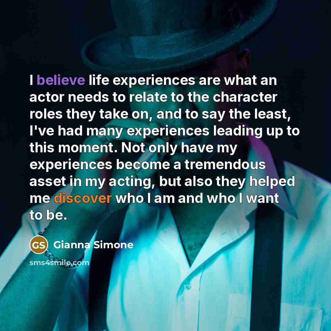 “I believe life experiences are what an actor needs to relate to the character roles they take on, and to say the least, I've had many experiences leading up to this moment. Not only have my experiences become a tremendous asset in my acting, but also they helped me discover who I am and who I want…” quote by Gianna Simone
