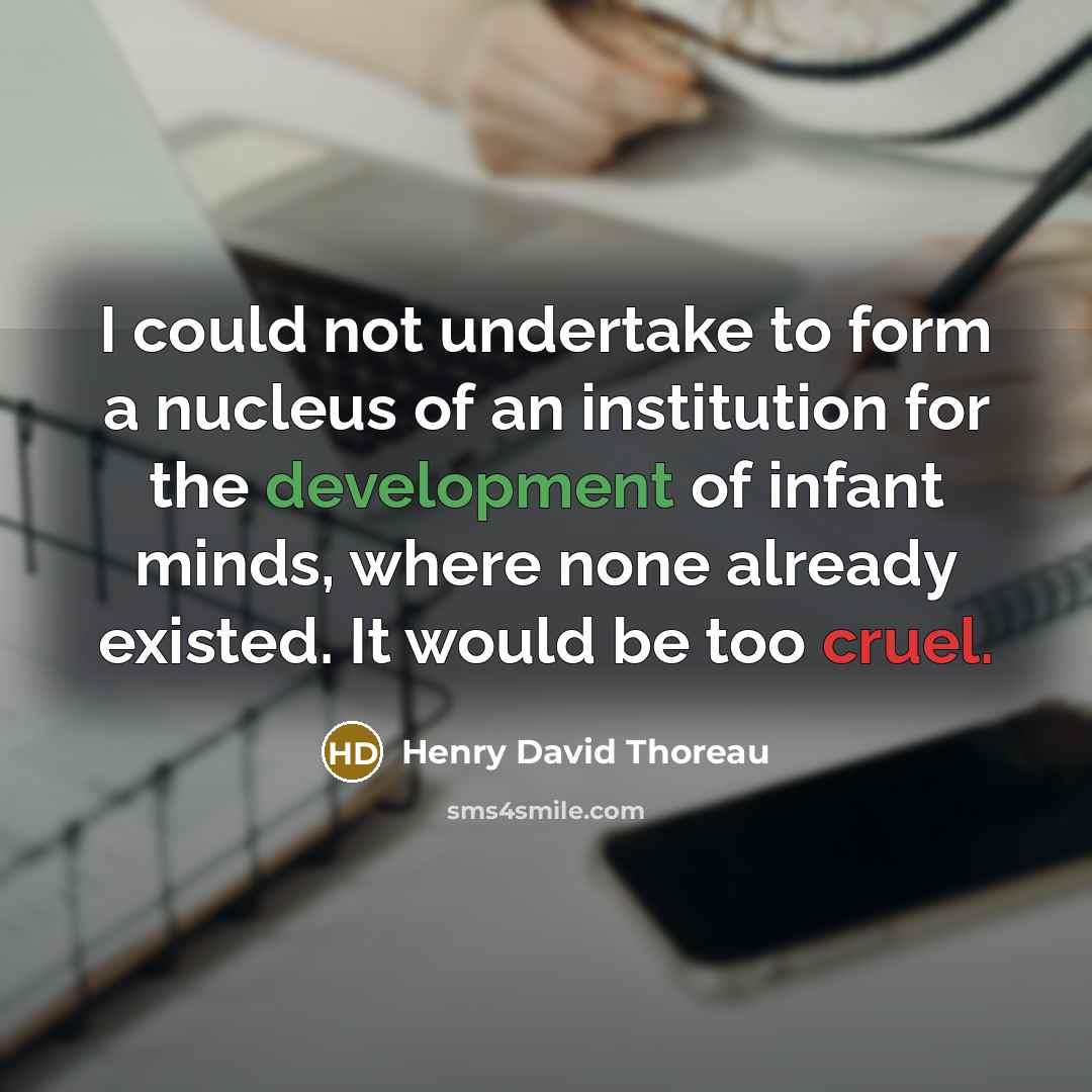 “I could not undertake to form a nucleus of an institution for the development of infant minds, where none already existed. It would be too cruel.” quote by Henry David Thoreau
