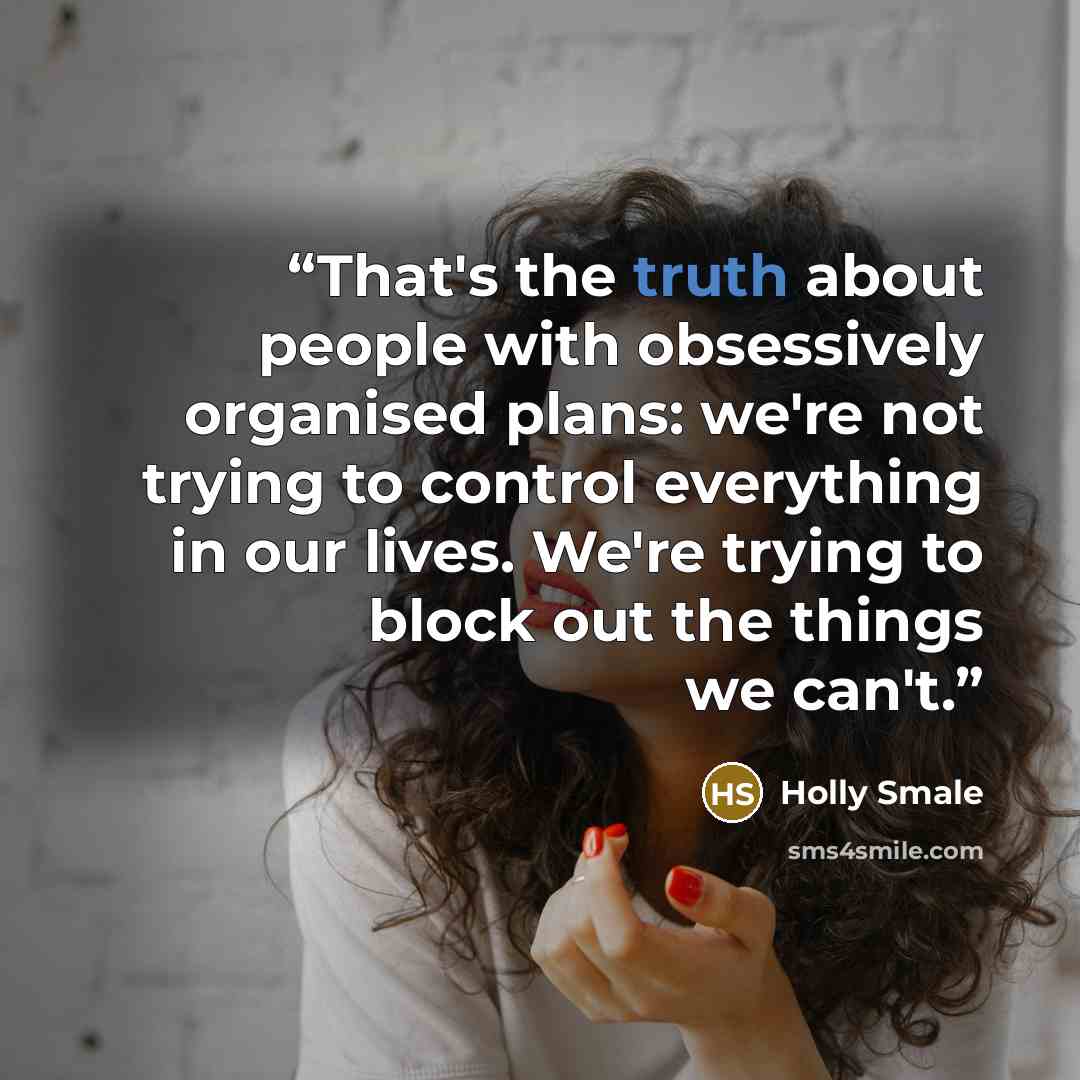 “That's the truth about people with obsessively organised plans: we're not trying to control everything in our lives. We're trying to block out the things we can't.” quote by Holly Smale
