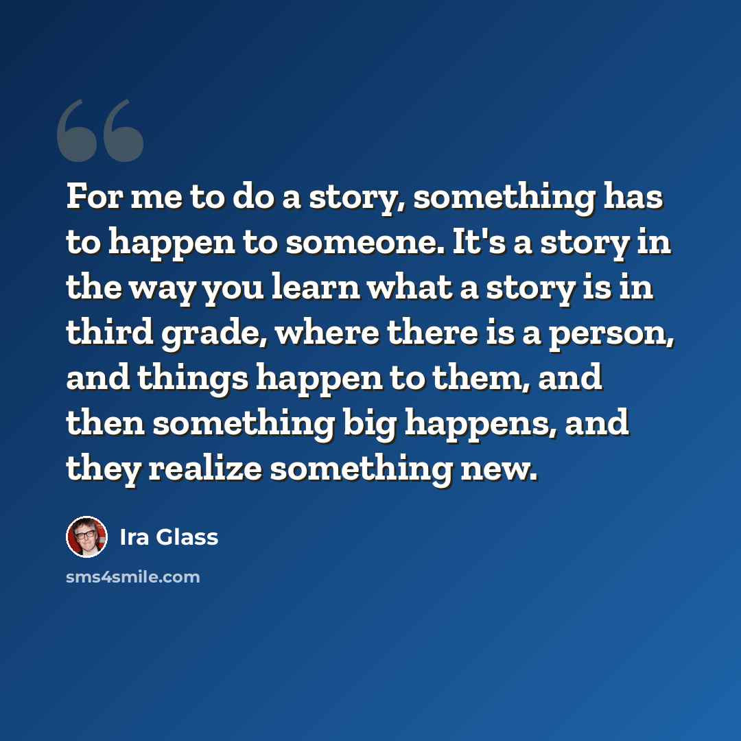 “For me to do a story, something has to happen to someone. It's a story in the way you learn what a story is in third grade, where there is a person, and things happen to them, and then something big happens, and they realize something new.” quote by Ira Glass