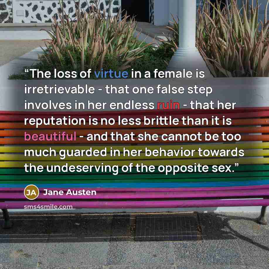 “The loss of virtue in a female is irretrievable - that one false step involves in her endless ruin - that her reputation is no less brittle than it is beautiful - and that she cannot be too much guarded in her behavior towards the undeserving of the opposite sex.” quote by Jane Austen