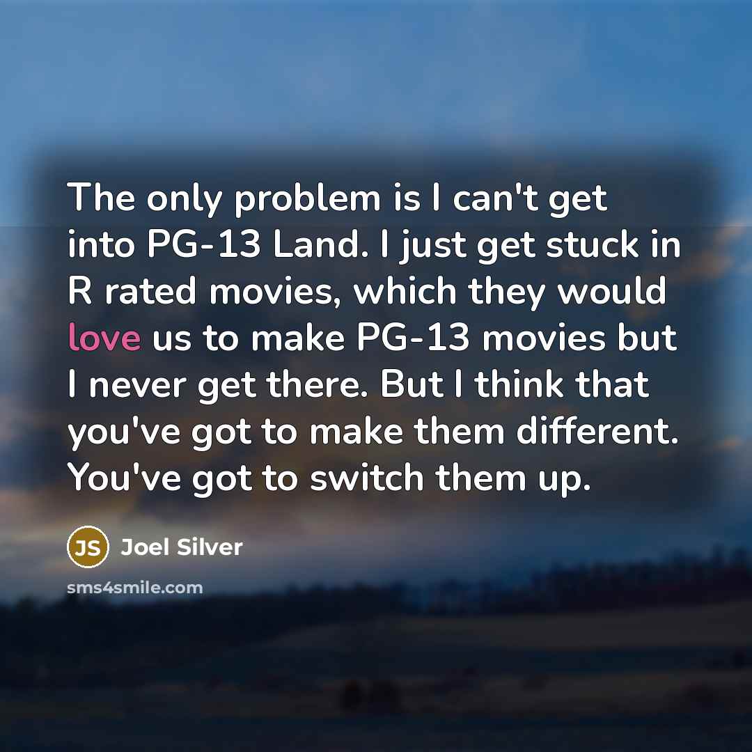“The only problem is I can't get into PG-13 Land. I just get stuck in R rated movies, which they would love us to make PG-13 movies but I never get there. But I think that you've got to make them different. You've got to switch them up.” quote by Joel Silver