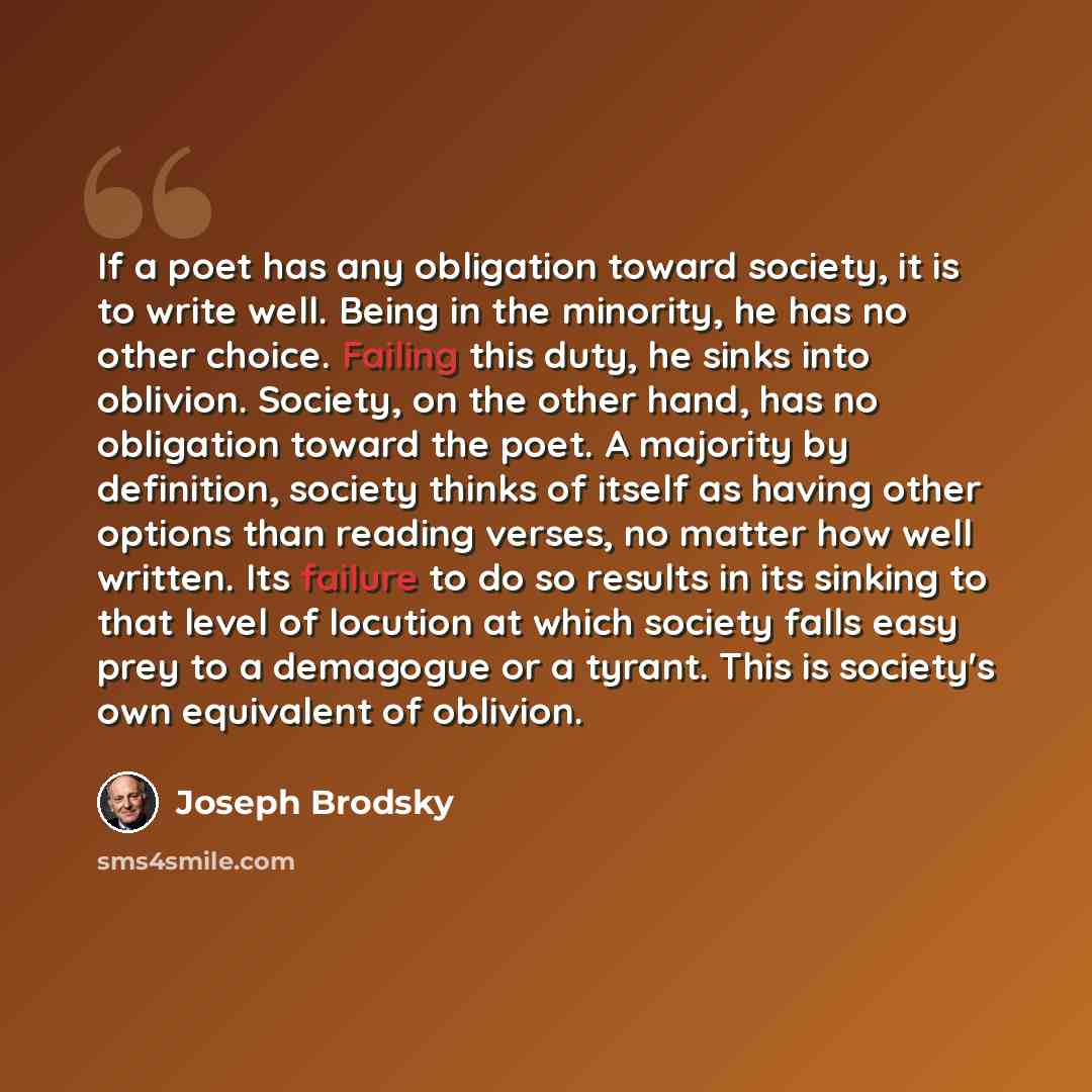 “If a poet has any obligation toward society, it is to write well. Being in the minority, he has no other choice. Failing this duty, he sinks into oblivion. Society, on the other hand, has no obligation toward the poet. A majority by definition, society thinks of itself as having other options than…” quote by Joseph Brodsky