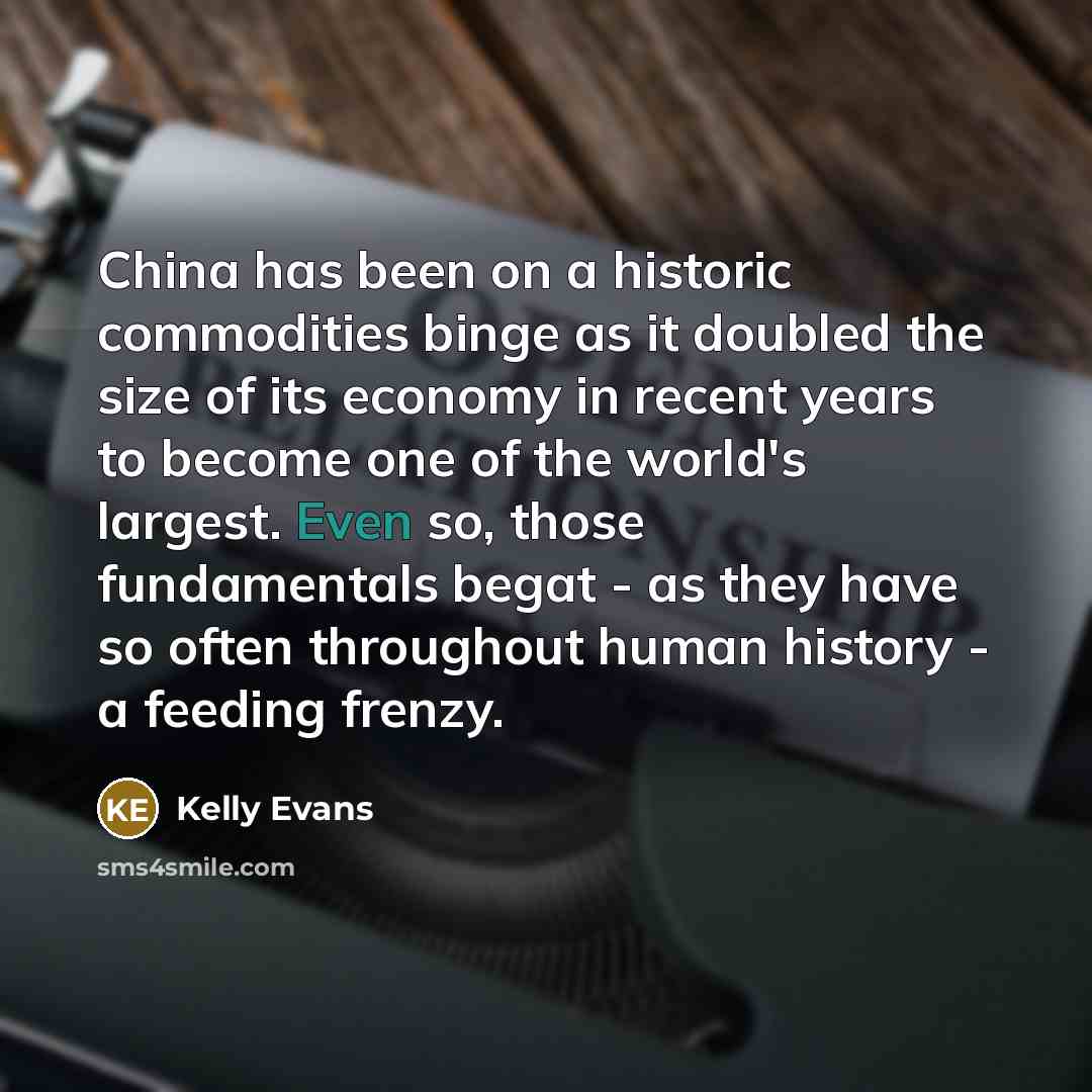 “China has been on a historic commodities binge as it doubled the size of its economy in recent years to become one of the world's largest. Even so, those fundamentals begat - as they have so often throughout human history - a feeding frenzy.” quote by Kelly Evans
