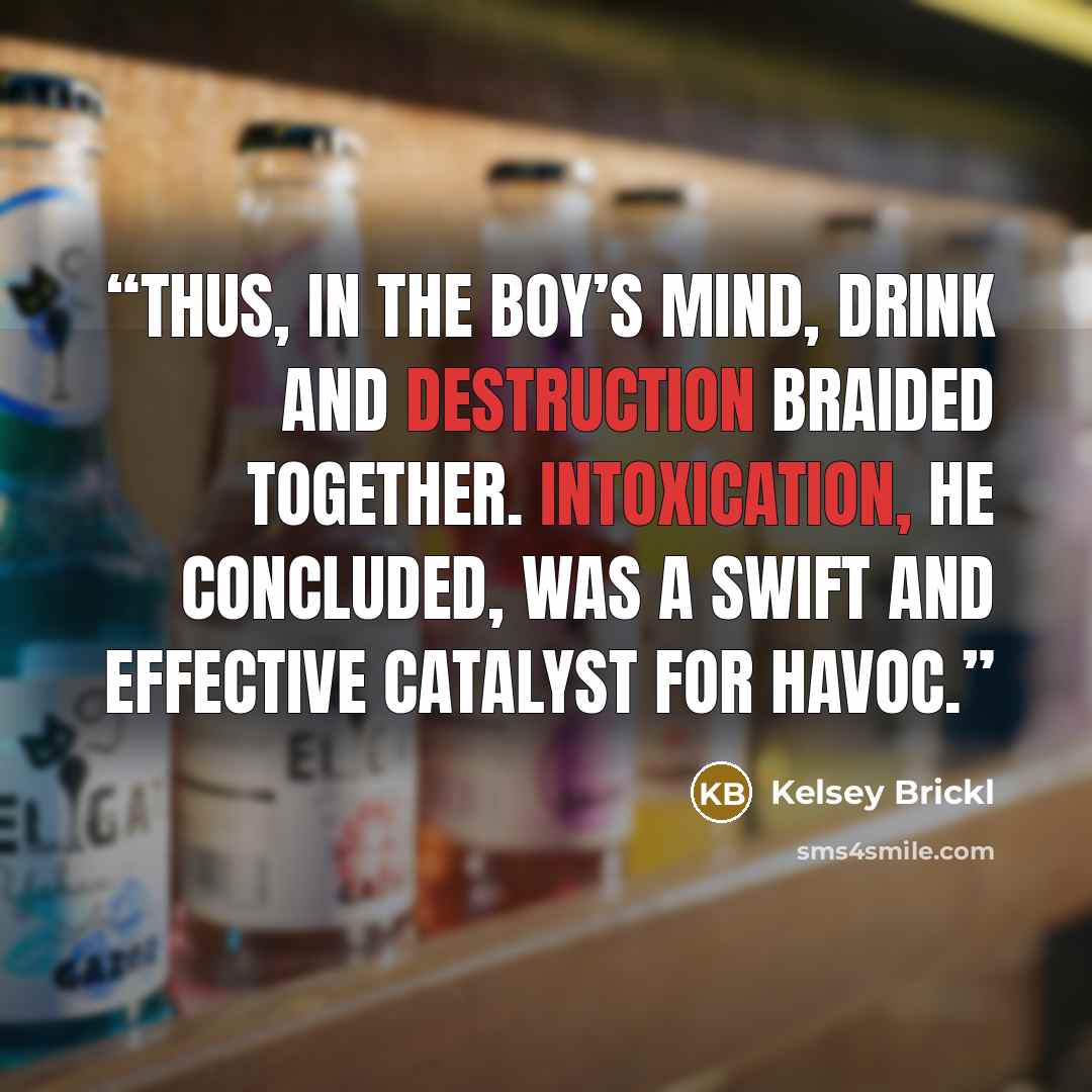 “Thus, in the boy’s mind, drink and destruction braided together. Intoxication, he concluded, was a swift and effective catalyst for havoc.” quote by Kelsey Brickl