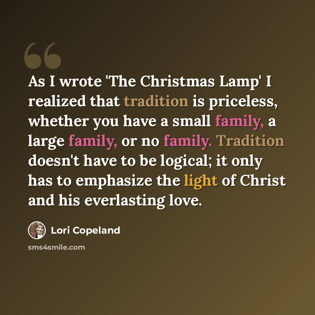 “As I wrote 'The Christmas Lamp' I realized that tradition is priceless, whether you have a small family, a large family, or no family. Tradition doesn't have to be logical; it only has to emphasize the light of Christ and his everlasting love.” quote by Lori Copeland