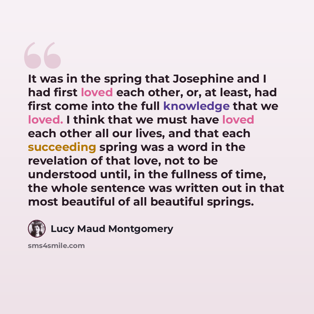 “It was in the spring that Josephine and I had first loved each other, or, at least, had first come into the full knowledge that we loved. I think that we must have loved each other all our lives, and that each succeeding spring was a word in the revelation of that love, not to be understood until…” quote by Lucy Maud Montgomery