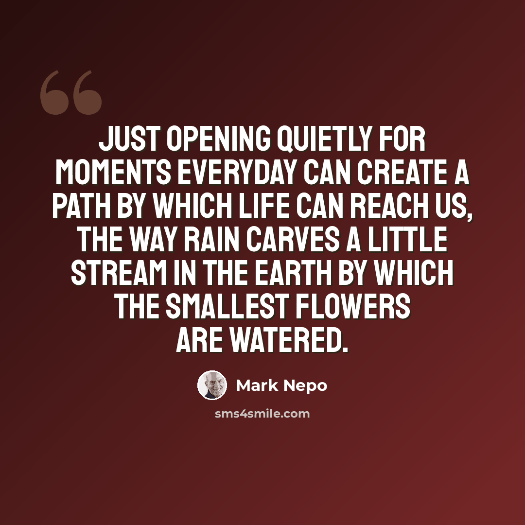 “Just opening quietly for moments everyday can create a path by which life can reach us, the way rain carves a little stream in the earth by which the smallest flowers are watered.” quote by Mark Nepo