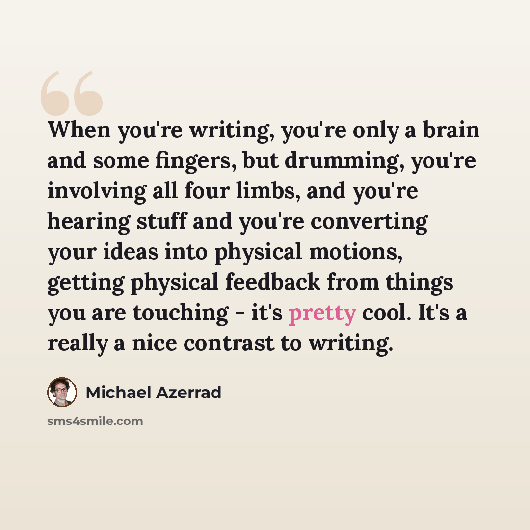 “When you're writing, you're only a brain and some fingers, but drumming, you're involving all four limbs, and you're hearing stuff and you're converting your ideas into physical motions, getting physical feedback from things you are touching - it's pretty cool. It's a really a nice contrast to…” quote by Michael Azerrad