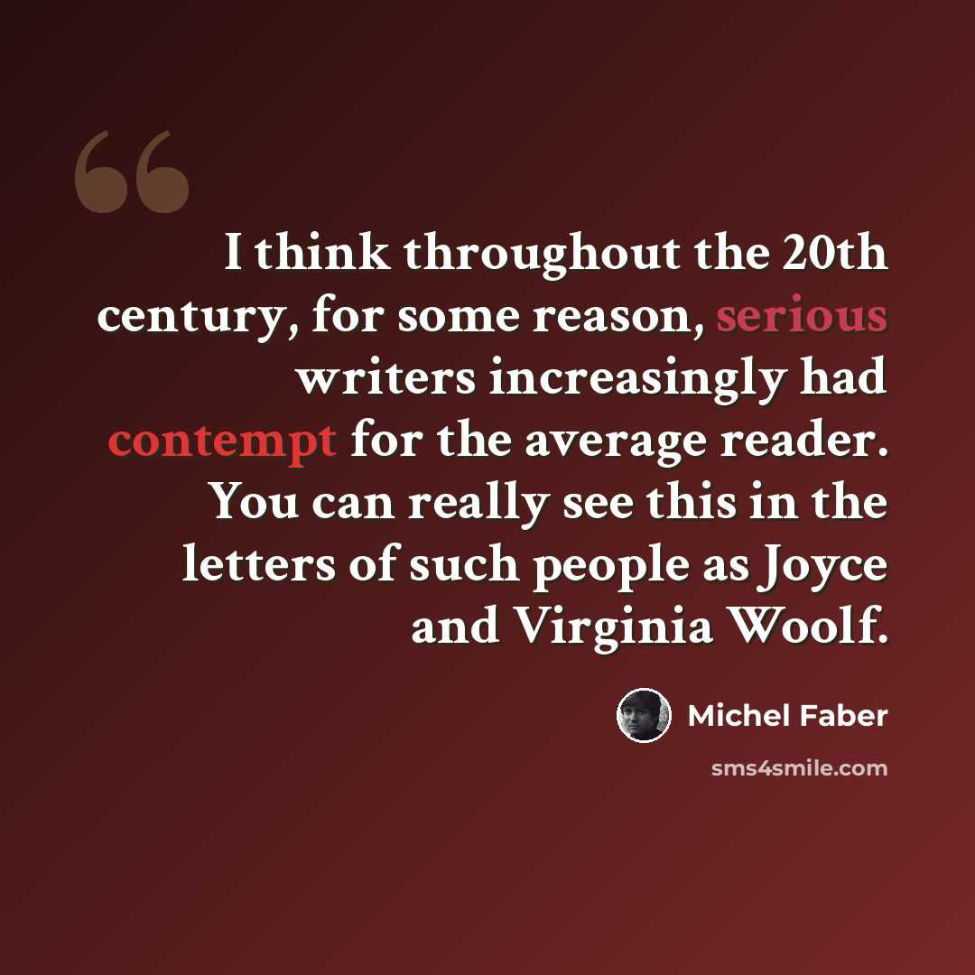 “I think throughout the 20th century, for some reason, serious writers increasingly had contempt for the average reader. You can really see this in the letters of such people as Joyce and Virginia Woolf.” quote by Michel Faber