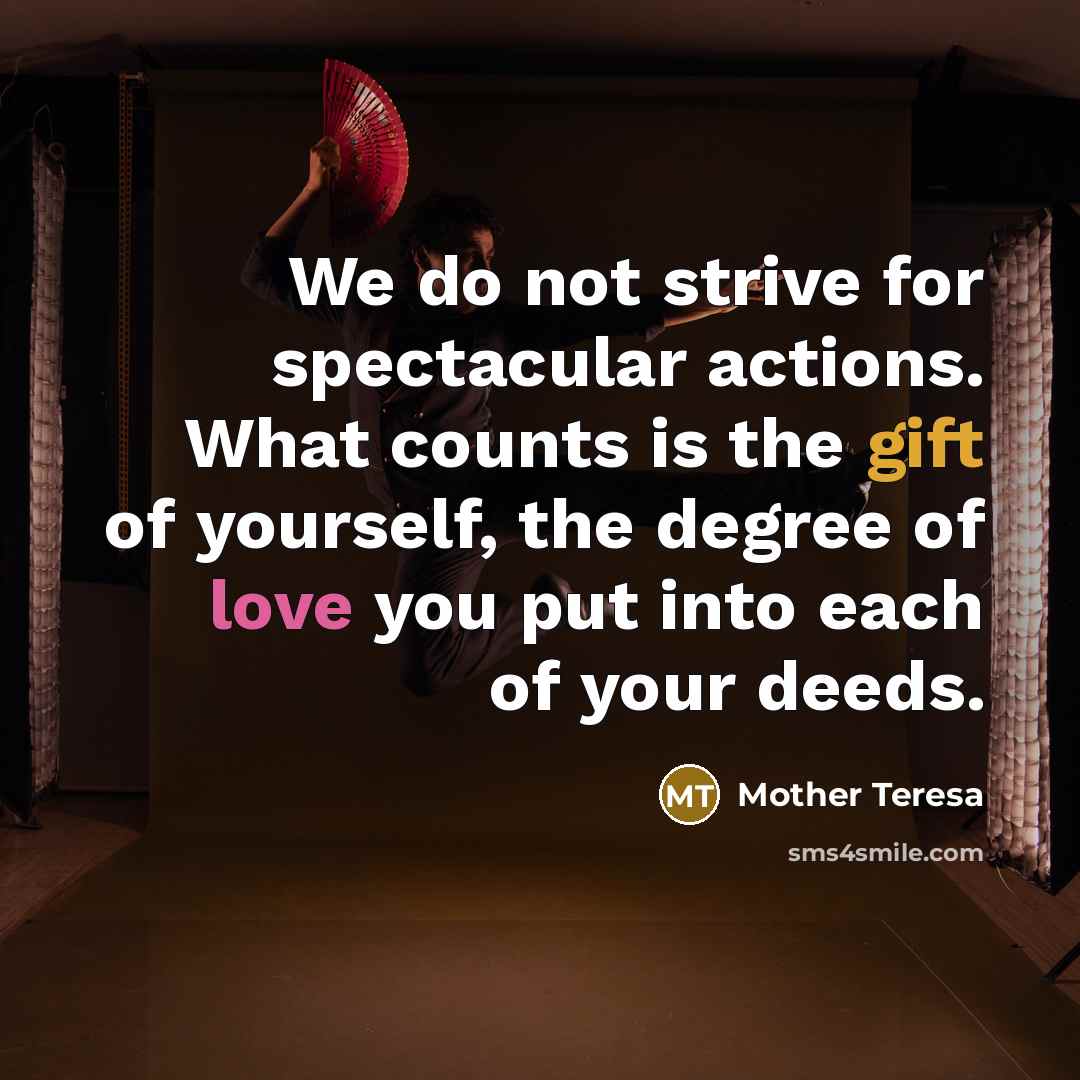 “We do not strive for spectacular actions. What counts is the gift of yourself, the degree of love you put into each of your deeds.” quote by Mother Teresa