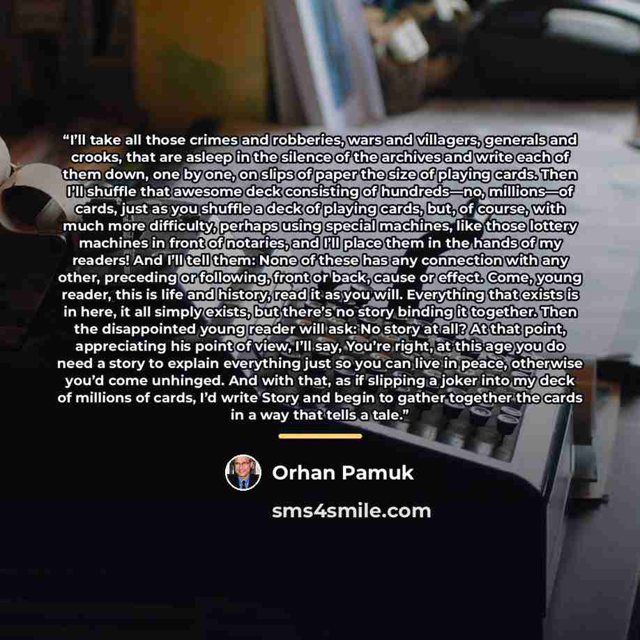 “I’ll take all those crimes and robberies, wars and villagers, generals and crooks, that are asleep in the silence of the archives and write each of them down, one by one, on slips of paper the size of playing cards. Then I’ll shuffle that awesome deck consisting of hundreds—no, millions—of cards…” quote by Orhan Pamuk