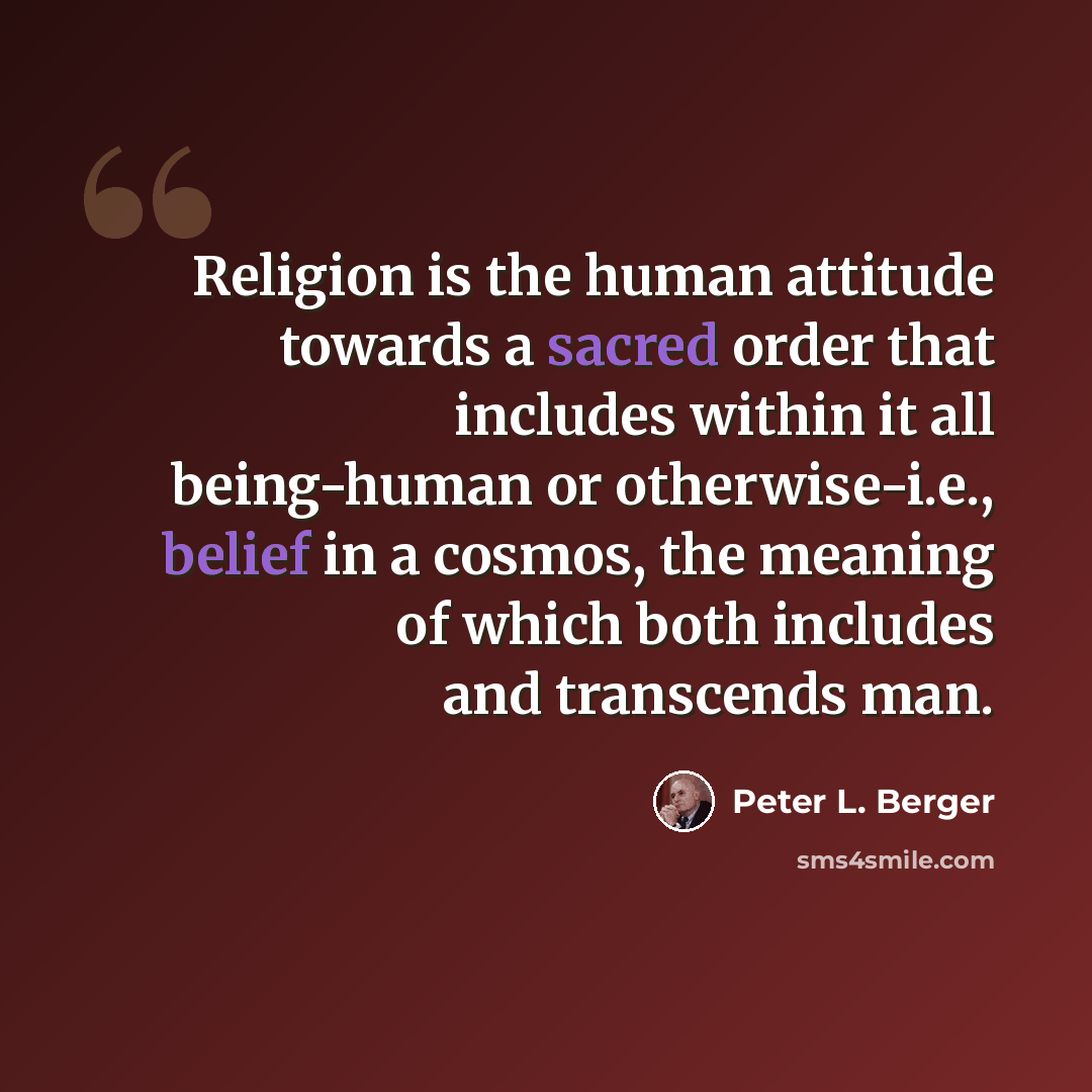 “Religion is the human attitude towards a sacred order that includes within it all being-human or otherwise-i.e., belief in a cosmos, the meaning of which both includes and transcends man.” quote by Peter L. Berger