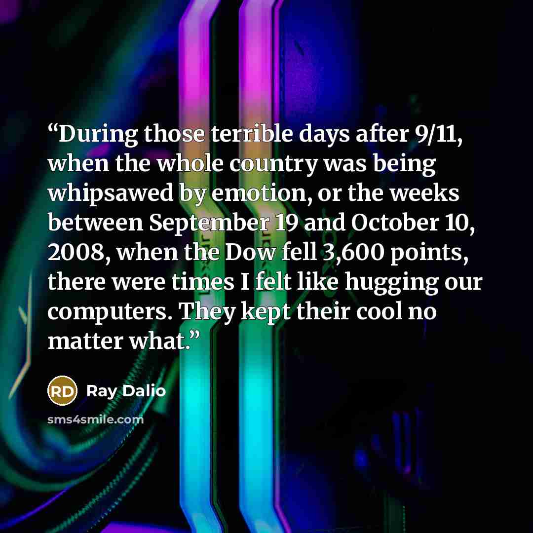“During those terrible days after 9/11, when the whole country was being whipsawed by emotion, or the weeks between September 19 and October 10, 2008, when the Dow fell 3,600 points, there were times I felt like hugging our computers. They kept their cool no matter what.” quote by Ray Dalio