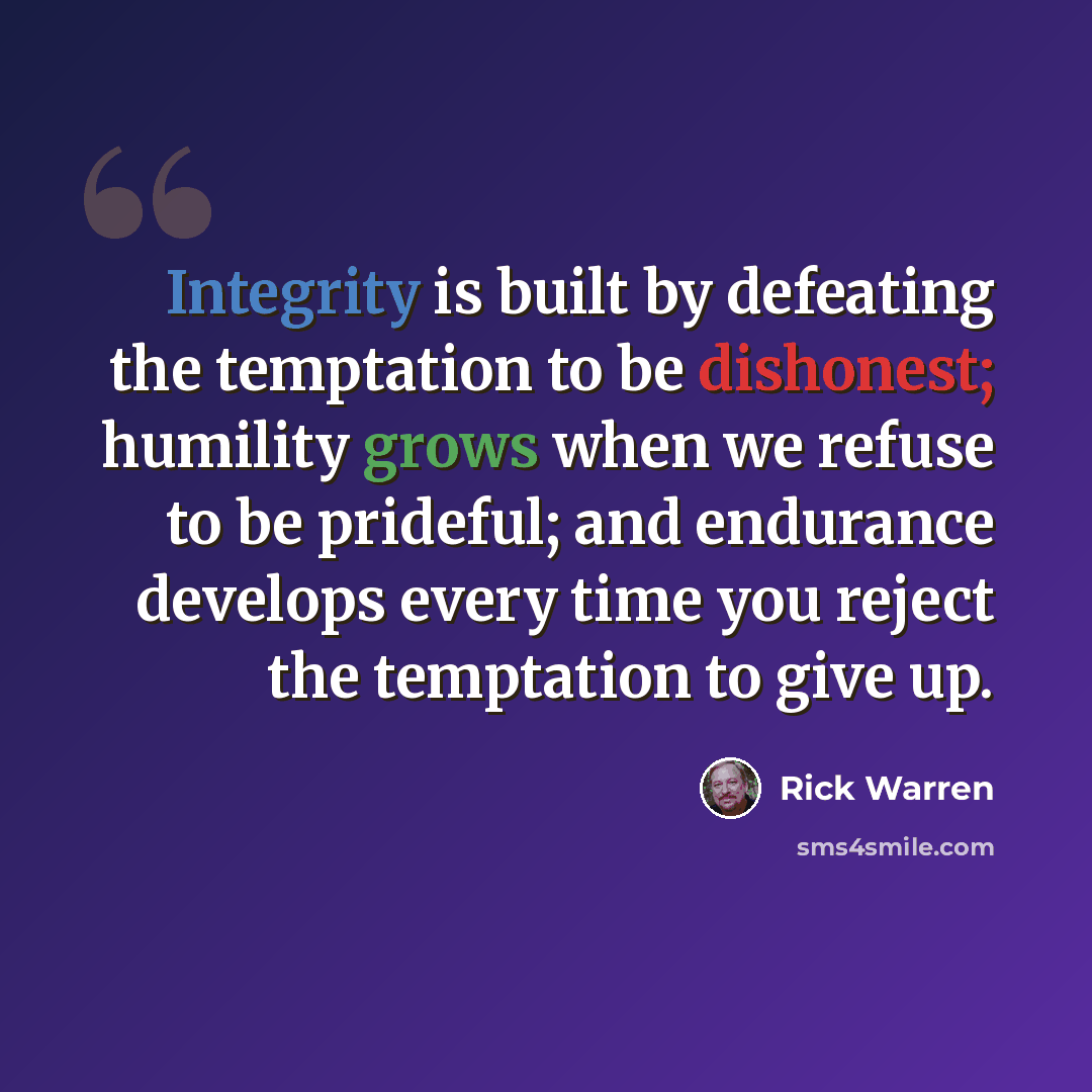 “Integrity is built by defeating the temptation to be dishonest; humility grows when we refuse to be prideful; and endurance develops every time you reject the temptation to give up.” quote by Rick Warren