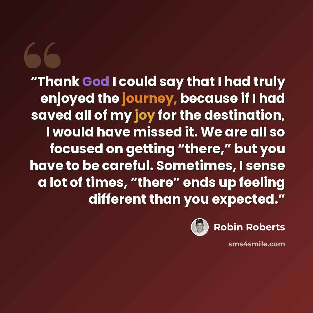 “Thank God I could say that I had truly enjoyed the journey, because if I had saved all of my joy for the destination, I would have missed it. We are all so focused on getting “there,” but you have to be careful. Sometimes, I sense a lot of times, “there” ends up feeling different than you expected.” quote by Robin Roberts