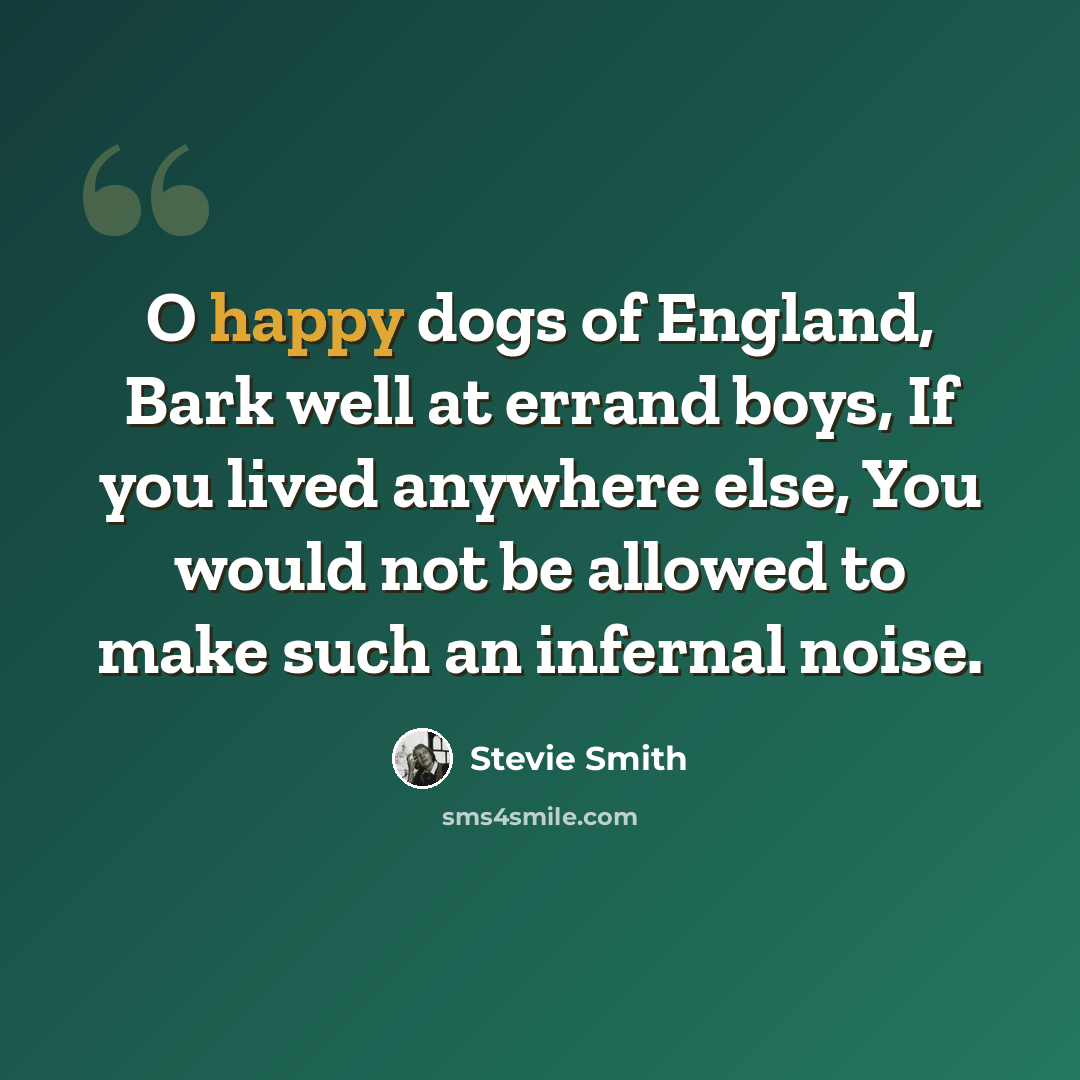 “O happy dogs of England, Bark well at errand boys, If you lived anywhere else, You would not be allowed to make such an infernal noise.” quote by Stevie Smith