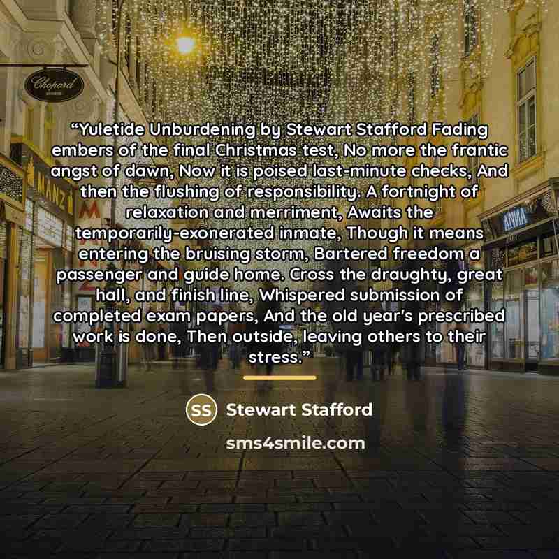 “Yuletide Unburdening by Stewart Stafford Fading embers of the final Christmas test, No more the frantic angst of dawn, Now it is poised last-minute checks, And then the flushing of responsibility. A fortnight of relaxation and merriment, Awaits the temporarily-exonerated inmate, Though it means…” quote by Stewart Stafford