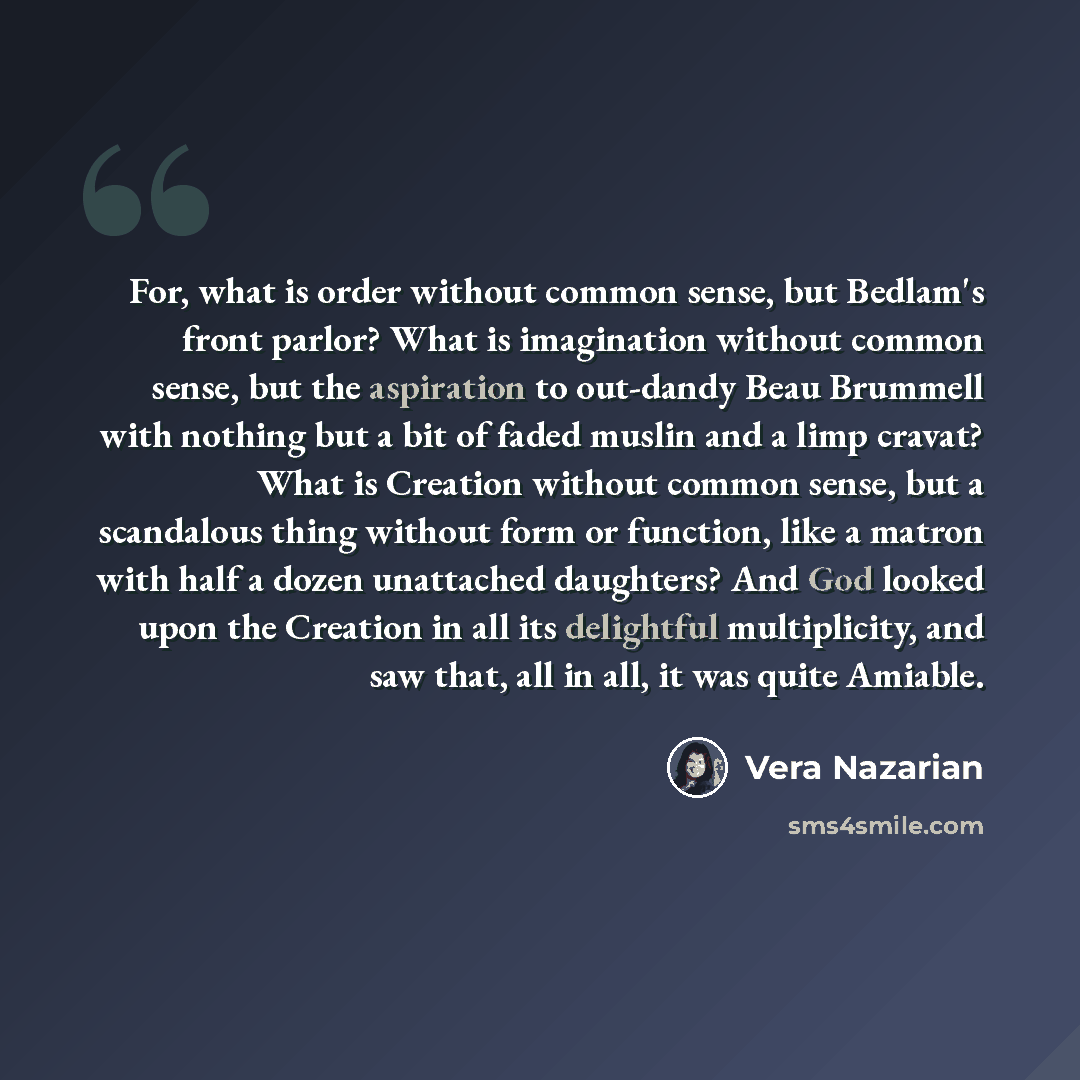 “For, what is order without common sense, but Bedlam's front parlor? What is imagination without common sense, but the aspiration to out-dandy Beau Brummell with nothing but a bit of faded muslin and a limp cravat? What is Creation without common sense, but a scandalous thing without form or…” quote by Vera Nazarian