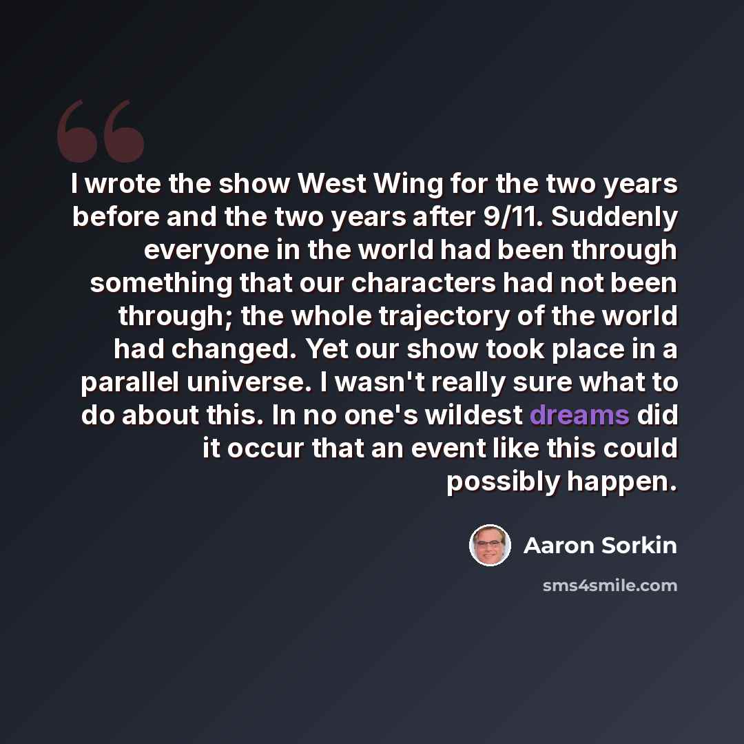 “I wrote the show West Wing for the two years before and the two years after 9/11. Suddenly everyone in the world had been through something that our characters had not been through; the whole trajectory of the world had changed. Yet our show took place in a parallel universe. I wasn't really sure…” quote by Aaron Sorkin