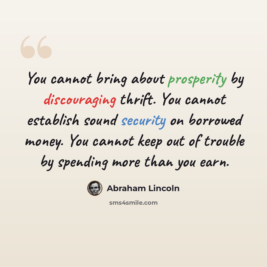 “You cannot bring about prosperity by discouraging thrift. You cannot establish sound security on borrowed money. You cannot keep out of trouble by spending more than you earn.” quote by Abraham Lincoln