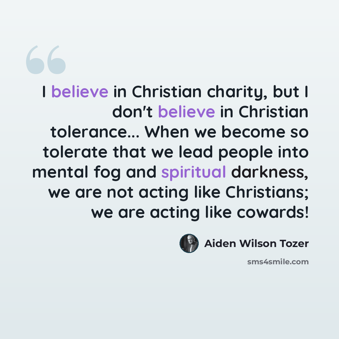 “I believe in Christian charity, but I don't believe in Christian tolerance... When we become so tolerate that we lead people into mental fog and spiritual darkness, we are not acting like Christians; we are acting like cowards!” quote by Aiden Wilson Tozer