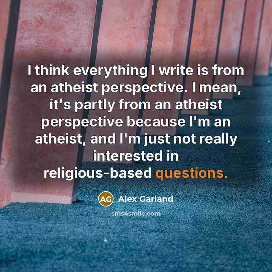 “I think everything I write is from an atheist perspective. I mean, it's partly from an atheist perspective because I'm an atheist, and I'm just not really interested in religious-based questions.” quote by Alex Garland