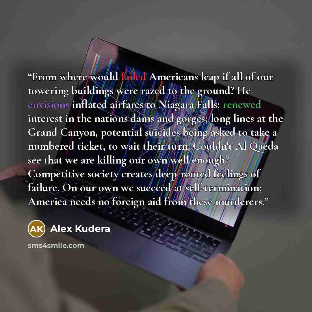 “From where would failed Americans leap if all of our towering buildings were razed to the ground? He envisions inflated airfares to Niagara Falls; renewed interest in the nations dams and gorges; long lines at the Grand Canyon, potential suicides being asked to take a numbered ticket, to wait…” quote by Alex Kudera