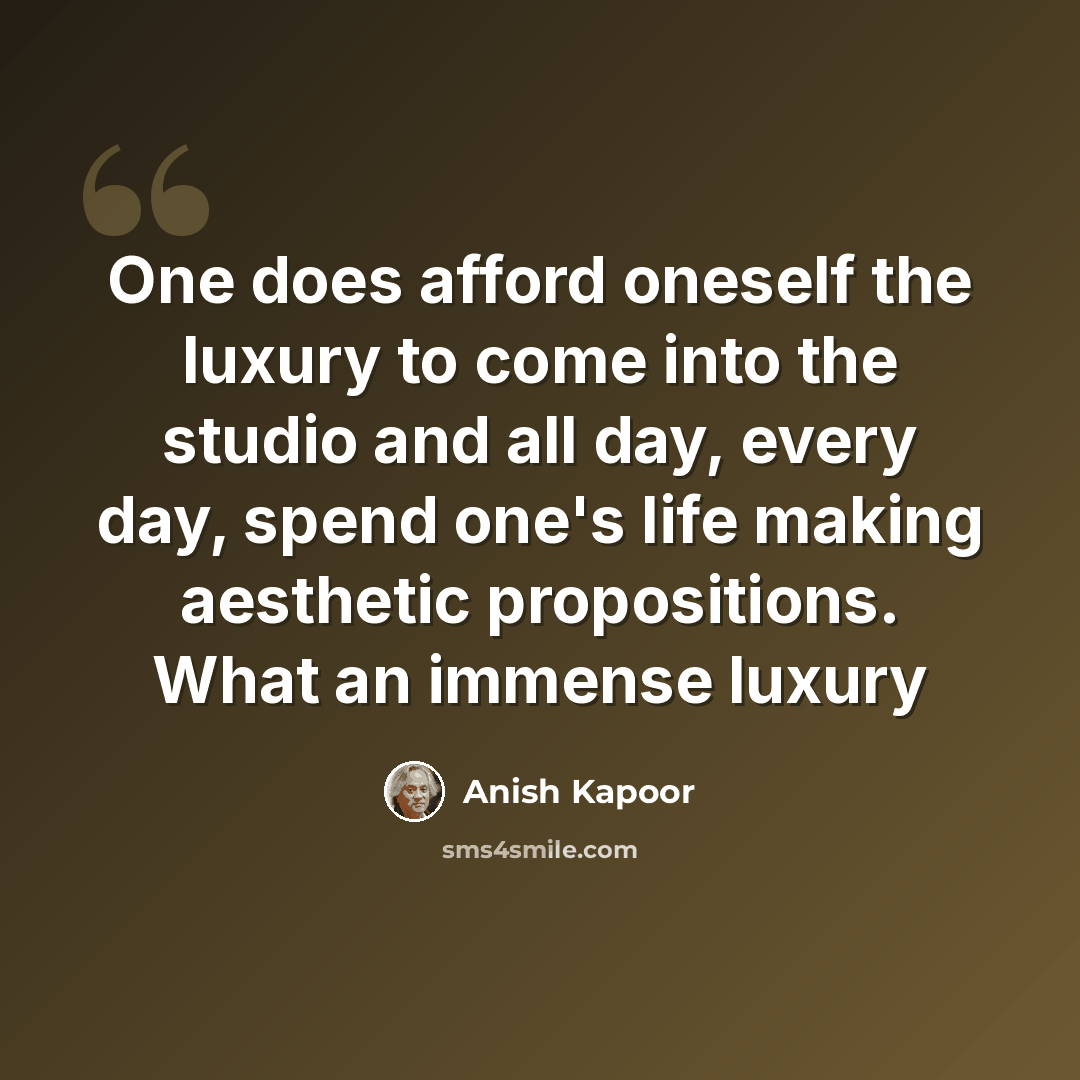 “One does afford oneself the luxury to come into the studio and all day, every day, spend one's life making aesthetic propositions. What an immense luxury” quote by Anish Kapoor