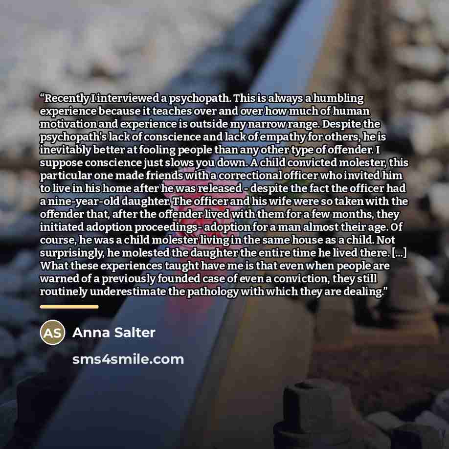 “Recently I interviewed a psychopath. This is always a humbling experience because it teaches over and over how much of human motivation and experience is outside my narrow range. Despite the psychopath's lack of conscience and lack of empathy for others, he is inevitably better at fooling people…” quote by Anna Salter