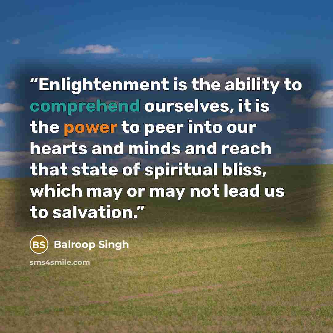 “Enlightenment is the ability to comprehend ourselves, it is the power to peer into our hearts and minds and reach that state of spiritual bliss, which may or may not lead us to salvation.” quote by Balroop Singh