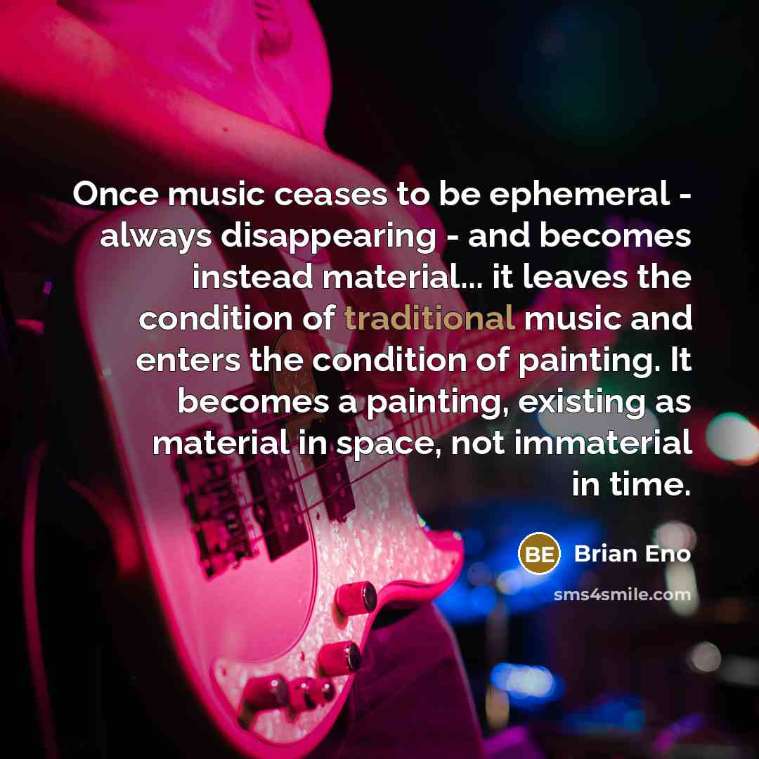 “Once music ceases to be ephemeral - always disappearing - and becomes instead material... it leaves the condition of traditional music and enters the condition of painting. It becomes a painting, existing as material in space, not immaterial in time.” quote by Brian Eno