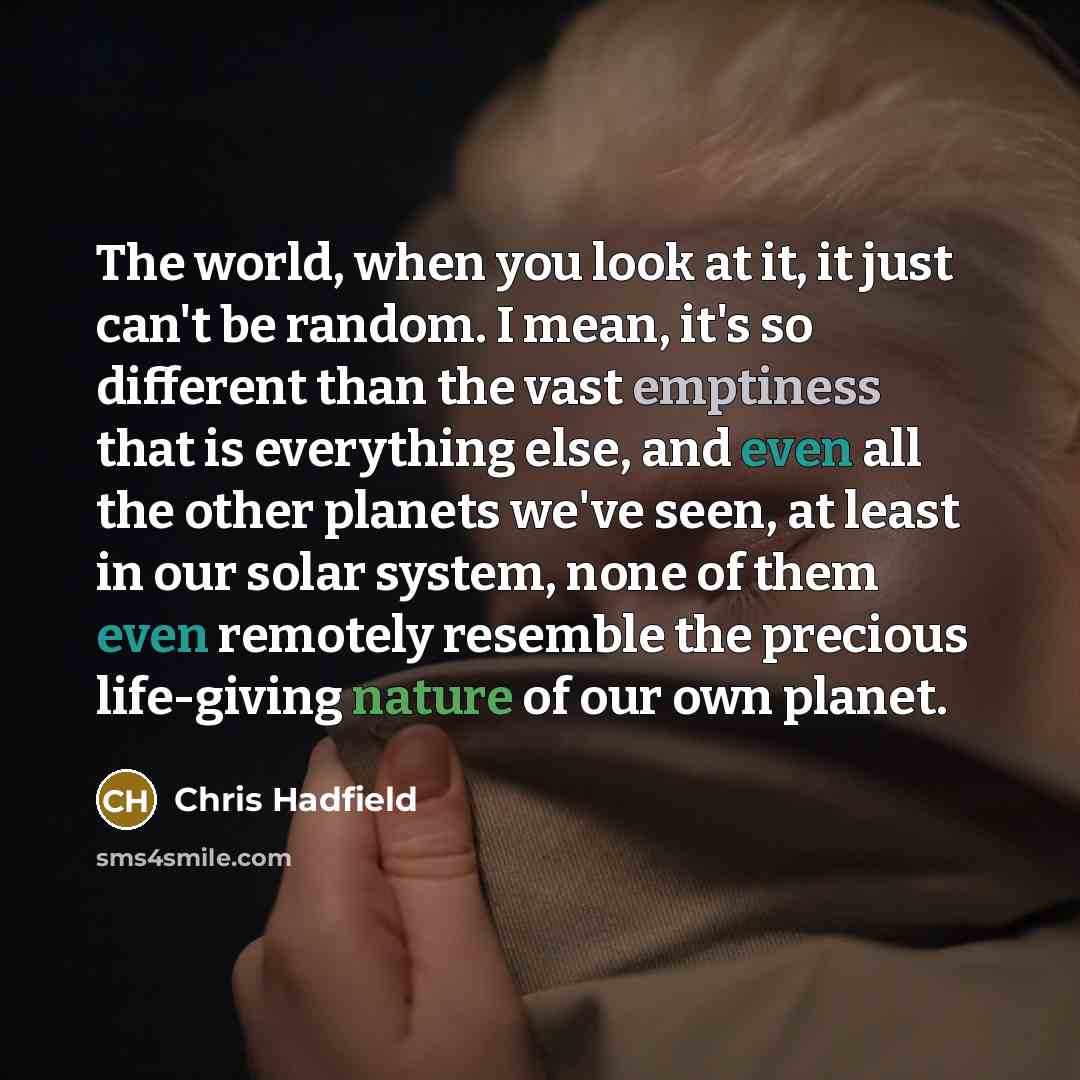 “The world, when you look at it, it just can't be random. I mean, it's so different than the vast emptiness that is everything else, and even all the other planets we've seen, at least in our solar system, none of them even remotely resemble the precious life-giving nature of our own planet.” quote by Chris Hadfield