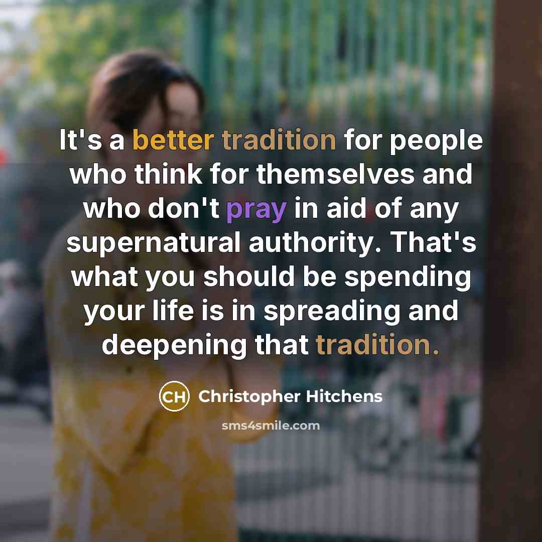 “It's a better tradition for people who think for themselves and who don't pray in aid of any supernatural authority. That's what you should be spending your life is in spreading and deepening that tradition.” quote by Christopher Hitchens